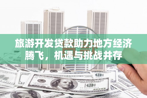 武平旅游开发贷款助力地方经济腾飞，机遇与挑战并存