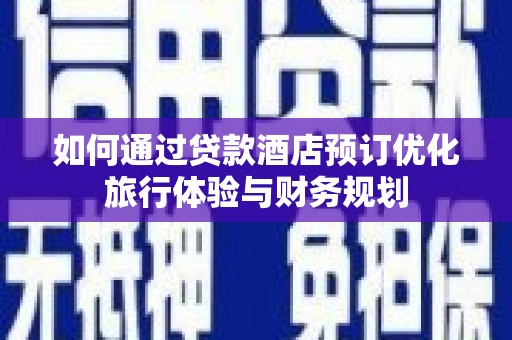 武平如何通过贷款酒店预订优化旅行体验与财务规划