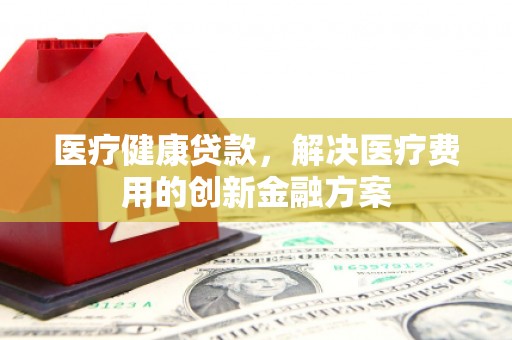 武平医疗健康贷款，解决医疗费用的创新金融方案