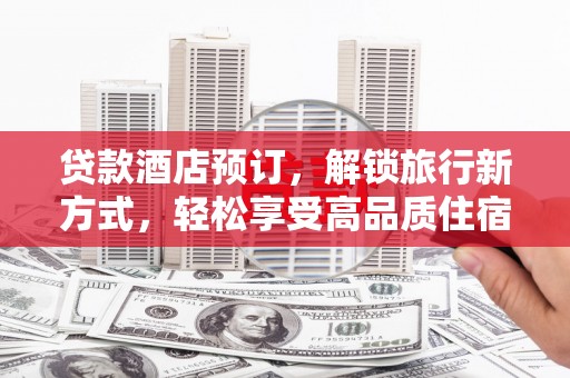 武平贷款酒店预订，解锁旅行新方式，轻松享受高品质住宿
