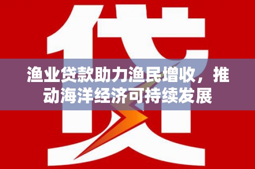 武平渔业贷款助力渔民增收，推动海洋经济可持续发展
