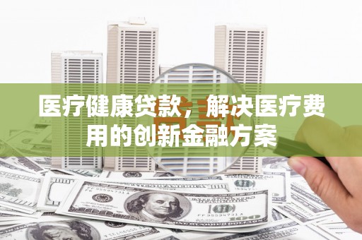 武平医疗健康贷款，解决医疗费用的创新金融方案
