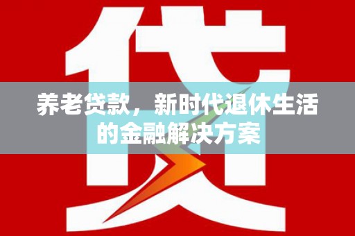 武平养老贷款，新时代退休生活的金融解决方案